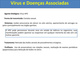 Vírus e Doenças Associadas
Agente Etiológico: Vírus HPV
Forma de transmissão: Contato sexual.
Sintomas: Lesões precursoras do câncer no colo uterino, aparecimento de verrugas na
pele e principalmente nos órgãos genitais.
Tratamento: Retirada das lesões através de procedimentos cirúrgicos.
Profilaxia: Uso de preservativos nas relações sexuais, realização de exames periódicos
(papanicolau) para detecção de lesões no útero.
O HPV pode permanecer durante anos em estado de latência no organismo, suas
manifestações podem aparecer ou reaparecer em qualquer momento da vida sem um
motivo aparente.
 