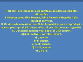 (PUC-RS) Para responder esta questão, considere as seguintes
afirmações:
I. Doenças como Zika, Dengue, Febre Amarela e Hepatite C são
causadas por vírus.
II. Os vírus não necessitam de células hospedeiras para a reprodução,
apenas para a produção de proteínas, já que não possuem organelas.
III. O material genético viral pode ser DNA ou RNA.
A(s) afirmativa(s) correta(s) é(são):
a) I, apenas.
b) II, apenas.
c) I e III, apenas.
d) II e III, apenas.
e) I, II e III.
 