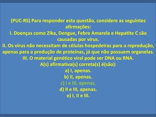 (PUC-RS) Para responder esta questão, considere as seguintes
afirmações:
I. Doenças como Zika, Dengue, Febre Amarela e Hepatite C são
causadas por vírus.
II. Os vírus não necessitam de células hospedeiras para a reprodução,
apenas para a produção de proteínas, já que não possuem organelas.
III. O material genético viral pode ser DNA ou RNA.
A(s) afirmativa(s) correta(s) é(são):
a) I, apenas.
b) II, apenas.
c) I e III, apenas.
d) II e III, apenas.
e) I, II e III.
 