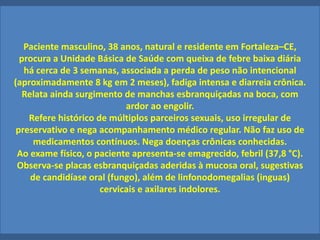 Paciente masculino, 38 anos, natural e residente em Fortaleza–CE,
procura a Unidade Básica de Saúde com queixa de febre baixa diária
há cerca de 3 semanas, associada a perda de peso não intencional
(aproximadamente 8 kg em 2 meses), fadiga intensa e diarreia crônica.
Relata ainda surgimento de manchas esbranquiçadas na boca, com
ardor ao engolir.
Refere histórico de múltiplos parceiros sexuais, uso irregular de
preservativo e nega acompanhamento médico regular. Não faz uso de
medicamentos contínuos. Nega doenças crônicas conhecidas.
Ao exame físico, o paciente apresenta-se emagrecido, febril (37,8 °C).
Observa-se placas esbranquiçadas aderidas à mucosa oral, sugestivas
de candidíase oral (fungo), além de linfonodomegalias (inguas)
cervicais e axilares indolores.
 