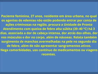 Paciente feminina, 27 anos, residente em área urbana, no qual
os agentes de edemias não estão podendo entrar por conta de
ações criminosas na região, procura a Unidade de Pronto
Atendimento com queixa de febre alta súbita (39–40 °C) há 3
dias, associada a dor de cabeça intensa, dor atrás dos olhos, dor
nos músculos e dor no corpo, além de náuseas. Relata também
surgimento de manchas avermelhadas na pele no segundo dia
de febre, além de não apresentar sangramentos ativos.
Nega comorbidades, uso contínuo de medicamentos ou viagens
recentes.
 