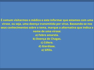 É comum visitarmos o médico e este informar que estamos com uma
virose, ou seja, uma doença transmitida por vírus. Baseando-se nos
seus conhecimentos sobre o tema, marque a alternativa que indica o
nome de uma virose:
a) Febre amarela.
b) Doença de Chagas.
c) Cólera.
d) Giardíase.
e) Sífilis.
 