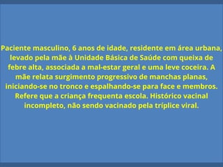 Paciente masculino, 6 anos de idade, residente em área urbana,
levado pela mãe à Unidade Básica de Saúde com queixa de
febre alta, associada a mal-estar geral e uma leve coceira. A
mãe relata surgimento progressivo de manchas planas,
iniciando-se no tronco e espalhando-se para face e membros.
Refere que a criança frequenta escola. Histórico vacinal
incompleto, não sendo vacinado pela tríplice viral.
 