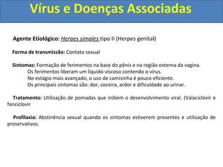 Vírus e Doenças Associadas
Agente Etiológico: Herpes simples tipo II (Herpes genital)
Forma de transmissão: Contato sexual
Sintomas: Formação de ferimentos na base do pênis e na região externa da vagina.
Os ferimentos liberam um líquido viscoso contendo o vírus.
No estágio mais avançado, o uso de camisinha é pouco eficiente.
Os principais sintomas são: dor, coceira, ardor e dificuldade ao urinar.
Tratamento: Utilização de pomadas que inibem o desenvolvimento viral. (Valaciclovir e
fanciclovir
Profilaxia: Abstinência sexual quando os sintomas estiverem presentes e utilização de
preservativos.
 