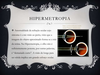 HIPERMETROPIA
 Anormalidade da refração ocular cujo
sintoma é a má visão ao perto, visto que a
imagem do objeto aproximado forma-se a trás
da retina. Na Hipermetropia, o olho não é
suficientemente potente, por outras palavras,
é “demasiado curto”. A visão de longe para
ser nítida implica um grande esforço ocular.
http://www.essilor.pt/saude-
visual/Paginas/default.aspx
 