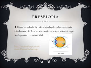 PRESBIOPIA
 É uma perturbação da visão originada pelo endurecimento do
cristalino que não deixa ver com nitidez os objetos próximos, e que
tem lugar com o avanço da idade.
http://www.essilor.pt/saude-
visual/Paginas/default.aspx
 