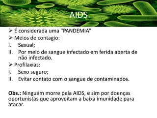  É considerada uma "PANDEMIA”
 Meios de contagio:
I. Sexual;
II. Por meio de sangue infectado em ferida aberta de
não infectado.
 Profilaxias:
I. Sexo seguro;
II. Evitar contato com o sangue de contaminados.
Obs.: Ninguém morre pela AIDS, e sim por doenças
oportunistas que aproveitam a baixa imunidade para
atacar.
AIDS
 