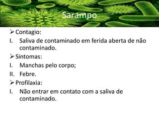 Contagio:
I. Saliva de contaminado em ferida aberta de não
contaminado.
Sintomas:
I. Manchas pelo corpo;
II. Febre.
Profilaxia:
I. Não entrar em contato com a saliva de
contaminado.
Sarampo
 