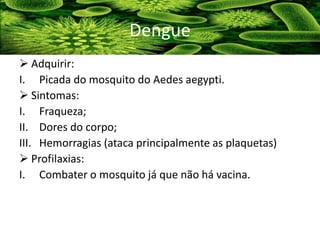  Adquirir:
I. Picada do mosquito do Aedes aegypti.
 Sintomas:
I. Fraqueza;
II. Dores do corpo;
III. Hemorragias (ataca principalmente as plaquetas)
 Profilaxias:
I. Combater o mosquito já que não há vacina.
Dengue
 