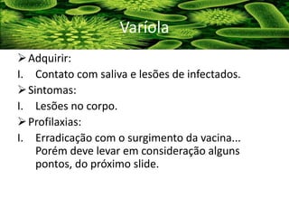 Adquirir:
I. Contato com saliva e lesões de infectados.
Sintomas:
I. Lesões no corpo.
Profilaxias:
I. Erradicação com o surgimento da vacina...
Porém deve levar em consideração alguns
pontos, do próximo slide.
Varíola
 