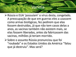 Rússia e EUA ‘possuíam’ o vírus desta, congelado.
A preocupação de que em guerras eles a usassem
como armas biológicas, fez pedirem que elas
fossem destruídas, já que não tem casos delas a
anos, as vacinas também não existem mais, se
elas fossem liberadas, antes da fabricassem das
vacinas, milhões já teriam morrido.
Sobre o assunto Rússia pronunciou que foi
“roubada” e os Estados Unidos da América ‘’falou
que já destruiu’’. Mas será?
Varíola
 