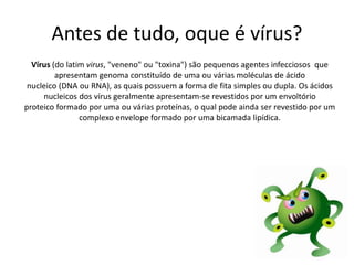Antes de tudo, oque é vírus?
Vírus (do latim virus, "veneno" ou "toxina") são pequenos agentes infecciosos que
apresentam genoma constituído de uma ou várias moléculas de ácido
nucleico (DNA ou RNA), as quais possuem a forma de fita simples ou dupla. Os ácidos
nucleicos dos vírus geralmente apresentam-se revestidos por um envoltório
proteico formado por uma ou várias proteínas, o qual pode ainda ser revestido por um
complexo envelope formado por uma bicamada lipídica.
 