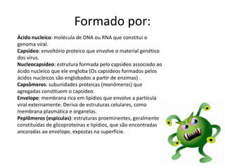 Formado por:
Ácido nucleico: molécula de DNA ou RNA que constitui o
genoma viral.
Capsídeo: envoltório proteico que envolve o material genético
dos vírus.
Nucleocapsídeo: estrutura formada pelo capsídeo associado ao
ácido nucleico que ele engloba (Os capsídeos formados pelos
ácidos nucleicos são englobados a partir de enzimas) .
Capsômeros: subunidades proteicas (monômeros) que
agregadas constituem o capsídeo.
Envelope: membrana rica em lipídios que envolve a partícula
viral externamente. Deriva de estruturas celulares, como
membrana plasmática e organelas.
Peplômeros (espículas): estruturas proeminentes, geralmente
constituídas de glicoproteínas e lipídios, que são encontradas
ancoradas ao envelope, expostas na superfície.
 