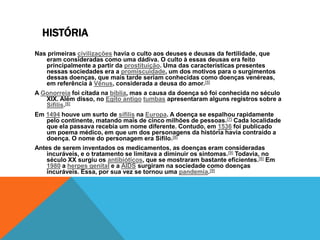 HISTÓRIA
Nas primeiras civilizações havia o culto aos deuses e deusas da fertilidade, que
   eram consideradas como uma dádiva. O culto à essas deusas era feito
   principalmente a partir da prostituição. Uma das características presentes
   nessas sociedades era a promiscuidade, um dos motivos para o surgimentos
   dessas doenças, que mais tarde seriam conhecidas como doenças venéreas,
   em referência à Vênus, considerada a deusa do amor.[5]
A Gonorreia foi citada na bíblia, mas a causa da doença só foi conhecida no século
   XIX. Além disso, no Egito antigo tumbas apresentaram alguns registros sobre a
   Sífilis.[6]
Em 1494 houve um surto de sífilis na Europa. A doença se espalhou rapidamente
   pelo continente, matando mais de cinco milhões de pessoas.[7] Cada localidade
   que ela passava recebia um nome diferente. Contudo, em 1536 foi publicado
   um poema médico, em que um dos personagens da história havia contraído a
   doença. O nome do personagem era Sifilo.[8]
Antes de serem inventados os medicamentos, as doenças eram consideradas
    incuráveis, e o tratamento se limitava a diminuir os sintomas.[9] Todavia, no
    século XX surgiu os antibióticos, que se mostraram bastante eficientes.[6] Em
    1980 a herpes genital e a AIDS surgiram na sociedade como doenças
    incuráveis. Essa, por sua vez se tornou uma pandemia.[9]
 