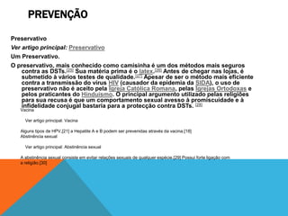 PREVENÇÃO

Preservativo
Ver artigo principal: Preservativo
Um Preservativo.
O preservativo, mais conhecido como camisinha é um dos métodos mais seguros
    contra as DSTs.[25] Sua matéria prima é o latex.[26] Antes de chegar nas lojas, é
    submetido à vários testes de qualidade.[27] Apesar de ser o método mais eficiente
    contra a transmissão do vírus HIV (causador da epidemia da SIDA), o uso de
    preservativo não é aceito pela Igreja Católica Romana, pelas Igrejas Ortodoxas e
    pelos praticantes do Hinduísmo. O principal argumento utilizado pelas religiões
    para sua recusa é que um comportamento sexual avesso à promiscuidade e à
    infidelidade conjugal bastaria para a protecção contra DSTs. [28]
   Vacina

     Ver artigo principal: Vacina

   Alguns tipos de HPV,[21] a Hepatite A e B podem ser prevenidas através da vacina.[18]
   Abstinência sexual

     Ver artigo principal: Abstinência sexual

   A abstinência sexual consiste em evitar relações sexuais de qualquer espécie.[29] Possui forte ligação com
   a religião.[30]
 