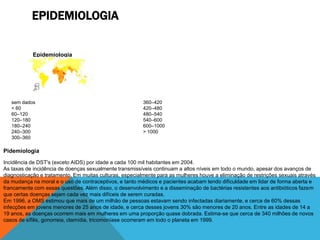 EPIDEMIOLOGIA

            Epidemiologia




            35]




   sem dados                                             360–420
   < 60                                                  420–480
   60–120                                                480–540
   120–180                                               540–600
   180–240                                               600–1000
   240–300                                               > 1000
   300–360

Pidemiologia
Incidência de DST's (exceto AIDS) por idade a cada 100 mil habitantes em 2004.
As taxas de incidência de doenças sexualmente transmissíveis continuam a altos níveis em todo o mundo, apesar dos avanços de
diagnosticação e tratamento. Em muitas culturas, especialmente para as mulheres houve a eliminação de restrições sexuais através
da mudança na moral e o uso de contraceptivos, e tanto médicos e pacientes acabam tendo dificuldade em lidar de forma aberta e
francamente com essas questões. Além disso, o desenvolvimento e a disseminação de bactérias resistentes aos antibióticos fazem
que certas doenças sejam cada vez mais difíceis de serem curadas.
Em 1996, a OMS estimou que mais de um milhão de pessoas estavam sendo infectadas diariamente, e cerca de 60% dessas
infecções em jovens menores de 25 anos de idade, e cerca desses jovens 30% são menores de 20 anos. Entre as idades de 14 a
19 anos, as doenças ocorrem mais em mulheres em uma proporção quase dobrada. Estima-se que cerca de 340 milhões de novos
casos de sífilis, gonorreia, clamídia, tricomoníase ocorreram em todo o planeta em 1999.
 