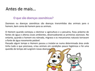 Antes de mais…	O que são doenças zoonóticas?Zoonoses ou doenças zoonóticas são doenças transmitidas dos animais para o homem, bem como do homem para os animais.O Homem quando começou a dominar a agricultura e a pecuária, ficou próximo de fontes de água e alterou esses ambientes, desencadeando as primeiras zoonoses. No entanto, quando o homem era nómada, migrava e os mecanismos naturais tornavam a fonte de água novamente potável.Passado algum tempo o Homem passou a instalar-se numa determinada área onde tinha tudo o que precisava, criou animais em condições pouco higiénicas e foi uma questão de tempo até surgiremnovas doenças.