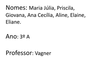 Nomes: Maria Júlia, Priscila, Giovana, Ana Cecília, Aline, Elaine, Eliane.Ano: 3º AProfessor: Vagner