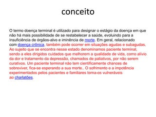 conceitoO termo doença terminal é utilizado para designar o estágio da doença em que não há mais possibilidade de se restabelecer a saúde, evoluindo para a insuficiência de órgãos-alvo e iminência de morte. Em geral, relacionado com doença crônica, também pode ocorrer em situações agudas e subagudas. Ao sujeito que se encontra nesse estado denominamos paciente terminal, sendo a eles dirigidos cuidados que melhorem a qualidade de vida, como alívio da dor e tratamento da depressão, chamados de paliativos, por não serem curativos. Um paciente terminal não tem cientificamente chances de sobreviver, fica-se esperando a sua morte.. O sofrimento e a impotência experimentados pelos pacientes e familiares torna-os vulneráveis ao charlatões.