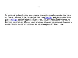 -Do ponto de vista religioso, uma doença terminal é aquela que não tem cura por meios cintíficos, mas curável por meio de milagres. Religiosos acreditam que os milagre podem fazer qualquer coisa, inclusive ressuscitar mortos. As doenças terminais se diferem entre si, sendo algumas causadoras de dores e outras características por causarem o estado vegetativo ou o coma.