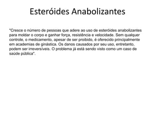 Esteróides Anabolizantes"Cresce o número de pessoas que adere ao uso de esteróides anabolizantes para moldar o corpo e ganhar força, resistência e velocidade. Sem qualquer controle, o medicamento, apesar de ser proibido, é oferecido principalmente em academias de ginástica. Os danos causados por seu uso, entretanto, podem ser irreversíveis. O problema já está sendo visto como um caso de saúde pública". 