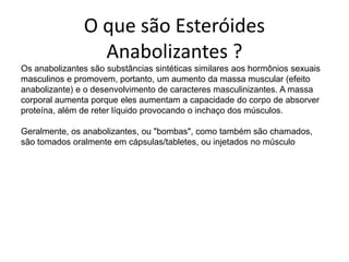O que são Esteróides Anabolizantes ?Os anabolizantes são substâncias sintéticas similares aos hormônios sexuais masculinos e promovem, portanto, um aumento da massa muscular (efeito anabolizante) e o desenvolvimento de caracteres masculinizantes. A massa corporal aumenta porque eles aumentam a capacidade do corpo de absorver proteína, além de reter líquido provocando o inchaço dos músculos.Geralmente, os anabolizantes, ou "bombas", como também são chamados, são tomados oralmente em cápsulas/tabletes, ou injetados no músculo