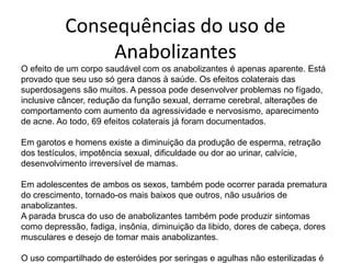 Consequências do uso de AnabolizantesO efeito de um corpo saudável com os anabolizantes é apenas aparente. Está provado que seu uso só gera danos à saúde. Os efeitos colaterais das superdosagens são muitos. A pessoa pode desenvolver problemas no fígado, inclusive câncer, redução da função sexual, derrame cerebral, alterações de comportamento com aumento da agressividade e nervosismo, aparecimento de acne. Ao todo, 69 efeitos colaterais já foram documentados.Em garotos e homens existe a diminuição da produção de esperma, retração dos testículos, impotência sexual, dificuldade ou dor ao urinar, calvície, desenvolvimento irreversível de mamas. Em adolescentes de ambos os sexos, também pode ocorrer parada prematura do crescimento, tornado-os mais baixos que outros, não usuários de anabolizantes.A parada brusca do uso de anabolizantes também pode produzir sintomas como depressão, fadiga, insônia, diminuição da libido, dores de cabeça, dores musculares e desejo de tomar mais anabolizantes.O uso compartilhado de esteróides por seringas e agulhas não esterilizadas é comum e pode expor o indivíduo a doenças como Aids, hepatites B e C e endocardite bacteriana. 