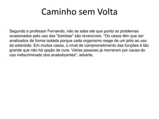 Caminho sem VoltaSegundo o professor Fernando, não se sabe até que ponto os problemas ocasionados pelo uso das "bombas" são reversíveis. "Os casos têm que ser analisados de forma isolada porque cada organismo reage de um jeito ao uso do esteróide. Em muitos casos, o nível de comprometimento das funções é tão grande que não há opção de cura. Várias pessoas já morreram por causa do uso indiscriminado dos anabolizantes", adverte.