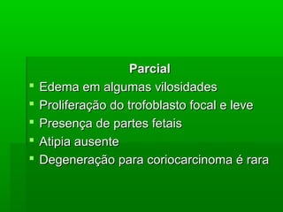 ParcialParcial
 Edema em algumas vilosidadesEdema em algumas vilosidades
 Proliferação do trofoblasto focal e leveProliferação do trofoblasto focal e leve
 Presença de partes fetaisPresença de partes fetais
 Atipia ausenteAtipia ausente
 Degeneração para coriocarcinoma é raraDegeneração para coriocarcinoma é rara
 