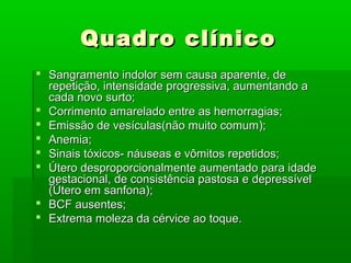 Quadro clínicoQuadro clínico
 Sangramento indolor sem causa aparente, deSangramento indolor sem causa aparente, de
repetição, intensidade progressiva, aumentando arepetição, intensidade progressiva, aumentando a
cada novo surto;cada novo surto;
 Corrimento amarelado entre as hemorragias;Corrimento amarelado entre as hemorragias;
 Emissão de vesículas(não muito comum);Emissão de vesículas(não muito comum);
 Anemia;Anemia;
 Sinais tóxicos- náuseas e vômitos repetidos;Sinais tóxicos- náuseas e vômitos repetidos;
 Útero desproporcionalmente aumentado para idadeÚtero desproporcionalmente aumentado para idade
gestacional, de consistência pastosa e depressívelgestacional, de consistência pastosa e depressível
(Útero em sanfona);(Útero em sanfona);
 BCF ausentes;BCF ausentes;
 Extrema moleza da cérvice ao toque.Extrema moleza da cérvice ao toque.
 