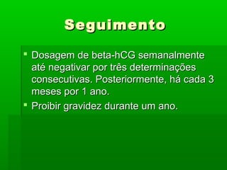 SeguimentoSeguimento
 Dosagem de beta-hCG semanalmenteDosagem de beta-hCG semanalmente
até negativar por três determinaçõesaté negativar por três determinações
consecutivas. Posteriormente, há cada 3consecutivas. Posteriormente, há cada 3
meses por 1 ano.meses por 1 ano.
 Proibir gravidez durante um ano.Proibir gravidez durante um ano.
 