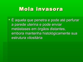 Mola invasoraMola invasora
 É aquela que penetra e pode até perfurarÉ aquela que penetra e pode até perfurar
a parede uterina e pode enviara parede uterina e pode enviar
metástases em órgãos distantes,metástases em órgãos distantes,
embora mantenha histológicamente suaembora mantenha histológicamente sua
estrutura vilositáriaestrutura vilositária
 