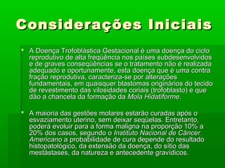 Considerações IniciaisConsiderações Iniciais
 A Doença Trofoblástica Gestacional é uma doença do cicloA Doença Trofoblástica Gestacional é uma doença do ciclo
reprodutivo de alta freqüência nos países subdesenvolvidosreprodutivo de alta freqüência nos países subdesenvolvidos
e de graves conseqüências se o tratamento não é realizadae de graves conseqüências se o tratamento não é realizada
adequado e oportunamente, esta doença que é uma contraadequado e oportunamente, esta doença que é uma contra
fração reprodutiva, caracteriza-se por alteraçõesfração reprodutiva, caracteriza-se por alterações
fundamentais, em quaisquer blastomas originários do tecidofundamentais, em quaisquer blastomas originários do tecido
de revestimento das vilosidades coriais (trofoblasto) e quede revestimento das vilosidades coriais (trofoblasto) e que
dão a chancela da formação dadão a chancela da formação da Mola HidatiformeMola Hidatiforme..
 A maioria das gestões molares estarão curadas após oA maioria das gestões molares estarão curadas após o
esvaziamento uterino, sem deixar seqüelas. Entretanto,esvaziamento uterino, sem deixar seqüelas. Entretanto,
poderá evoluir para a forma maligna na proporção 10% apoderá evoluir para a forma maligna na proporção 10% a
20% dos casos, segundo o20% dos casos, segundo o Instituto Nacional de CâncerInstituto Nacional de Câncer
AmericanoAmericano a probabilidade de cura depende do resultadoa probabilidade de cura depende do resultado
histopatológico, da extensão da doença, do sítio dashistopatológico, da extensão da doença, do sítio das
mestástases, da natureza e antecedente gravídicos.mestástases, da natureza e antecedente gravídicos.
 