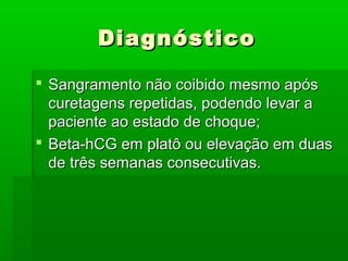 DiagnósticoDiagnóstico
 Sangramento não coibido mesmo apósSangramento não coibido mesmo após
curetagens repetidas, podendo levar acuretagens repetidas, podendo levar a
paciente ao estado de choque;paciente ao estado de choque;
 Beta-hCG em platô ou elevação em duasBeta-hCG em platô ou elevação em duas
de três semanas consecutivas.de três semanas consecutivas.
 