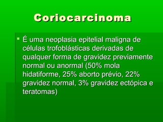 CoriocarcinomaCoriocarcinoma
 É uma neoplasia epitelial maligna deÉ uma neoplasia epitelial maligna de
células trofoblásticas derivadas decélulas trofoblásticas derivadas de
qualquer forma de gravidez previamentequalquer forma de gravidez previamente
normal ou anormal (50% molanormal ou anormal (50% mola
hidatiforme, 25% aborto prévio, 22%hidatiforme, 25% aborto prévio, 22%
gravidez normal, 3% gravidez ectópica egravidez normal, 3% gravidez ectópica e
teratomas)teratomas)
 