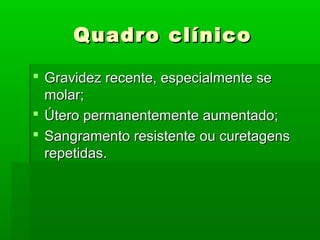 Quadro clínicoQuadro clínico
 Gravidez recente, especialmente seGravidez recente, especialmente se
molar;molar;
 Útero permanentemente aumentado;Útero permanentemente aumentado;
 Sangramento resistente ou curetagensSangramento resistente ou curetagens
repetidas.repetidas.
 