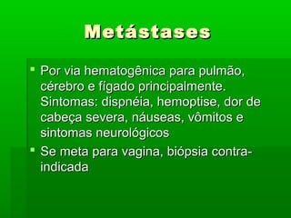 MetástasesMetástases
 Por via hematogênica para pulmão,Por via hematogênica para pulmão,
cérebro e fígado principalmente.cérebro e fígado principalmente.
Sintomas: dispnéia, hemoptise, dor deSintomas: dispnéia, hemoptise, dor de
cabeça severa, náuseas, vômitos ecabeça severa, náuseas, vômitos e
sintomas neurológicossintomas neurológicos
 Se meta para vagina, biópsia contra-Se meta para vagina, biópsia contra-
indicadaindicada
 