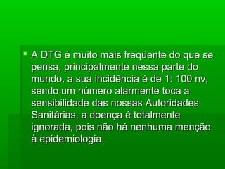  A DTG é muito mais freqüente do que seA DTG é muito mais freqüente do que se
pensa, principalmente nessa parte dopensa, principalmente nessa parte do
mundo, a sua incidência é de 1: 100 nv,mundo, a sua incidência é de 1: 100 nv,
sendo um número alarmente toca asendo um número alarmente toca a
sensibilidade das nossas Autoridadessensibilidade das nossas Autoridades
Sanitárias, a doença é totalmenteSanitárias, a doença é totalmente
ignorada, pois não há nenhuma mençãoignorada, pois não há nenhuma menção
à epidemiologia.à epidemiologia.
 