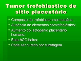 Tumor trofoblastico deTumor trofoblastico de
sítio placentáriosítio placentário
 Composto de trofoblasto intermediário;Composto de trofoblasto intermediário;
 Ausência de elementos citotrofoblástico;Ausência de elementos citotrofoblástico;
 Aumento do lactogênio placentárioAumento do lactogênio placentário
humano;humano;
 Beta-hCG baixo;Beta-hCG baixo;
 Pode ser curado por curetagem.Pode ser curado por curetagem.
 