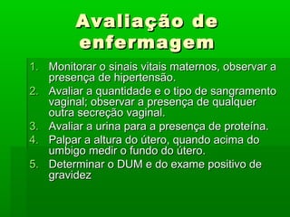 Avaliação deAvaliação de
enfermagemenfermagem
1.1. Monitorar o sinais vitais maternos, observar aMonitorar o sinais vitais maternos, observar a
presença de hipertensão.presença de hipertensão.
2.2. Avaliar a quantidade e o tipo de sangramentoAvaliar a quantidade e o tipo de sangramento
vaginal; observar a presença de qualquervaginal; observar a presença de qualquer
outra secreção vaginal.outra secreção vaginal.
3.3. Avaliar a urina para a presença de proteína.Avaliar a urina para a presença de proteína.
4.4. Palpar a altura do útero, quando acima doPalpar a altura do útero, quando acima do
umbigo medir o fundo do útero.umbigo medir o fundo do útero.
5.5. Determinar o DUM e do exame positivo deDeterminar o DUM e do exame positivo de
gravidezgravidez
 