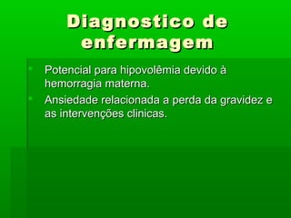 Diagnostico deDiagnostico de
enfermagemenfermagem
 Potencial para hipovolêmia devido àPotencial para hipovolêmia devido à
hemorragia materna.hemorragia materna.
 Ansiedade relacionada a perda da gravidez eAnsiedade relacionada a perda da gravidez e
as intervenções clinicas.as intervenções clinicas.
 