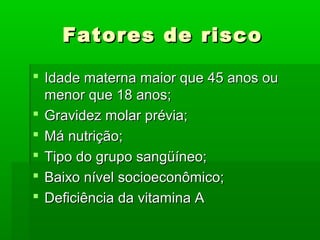 Fatores de riscoFatores de risco
 Idade materna maior que 45 anos ouIdade materna maior que 45 anos ou
menor que 18 anos;menor que 18 anos;
 Gravidez molar prévia;Gravidez molar prévia;
 Má nutrição;Má nutrição;
 Tipo do grupo sangüíneo;Tipo do grupo sangüíneo;
 Baixo nível socioeconômico;Baixo nível socioeconômico;
 Deficiência da vitamina ADeficiência da vitamina A
 