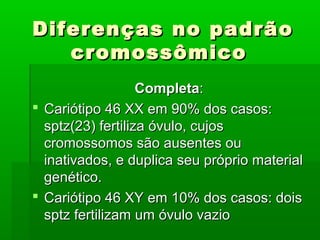 Diferenças no padrãoDiferenças no padrão
cromossômicocromossômico
CompletaCompleta::
 Cariótipo 46 XX em 90% dos casos:Cariótipo 46 XX em 90% dos casos:
sptz(23) fertiliza óvulo, cujossptz(23) fertiliza óvulo, cujos
cromossomos são ausentes oucromossomos são ausentes ou
inativados, e duplica seu próprio materialinativados, e duplica seu próprio material
genético.genético.
 Cariótipo 46 XY em 10% dos casos: doisCariótipo 46 XY em 10% dos casos: dois
sptz fertilizam um óvulo vaziosptz fertilizam um óvulo vazio
 