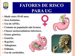  Idade entre 55-65 anos.
 Sexo feminino.
 Uso de AINEs.
 Comum na população não branca.
 Classes socioeconômicas inferiores.
 Estase gástrica.
 Gastrite.
 H.pylori.
 Tabagismo.
 Etilismo.
 Uso de corticóides.
FATORES DE RISCO
PARA UG
 