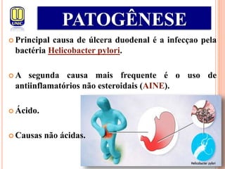  Principal causa de úlcera duodenal é a infecçao pela
bactéria Helicobacter pylori.
 A segunda causa mais frequente é o uso de
antiinflamatórios não esteroidais (AINE).
 Ácido.
 Causas não ácidas.
PATOGÊNESE
 