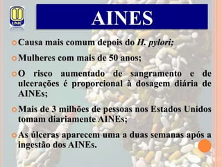 Causa mais comum depois do H. pylori;
Mulheres com mais de 50 anos;
O risco aumentado de sangramento e de
ulcerações é proporcional à dosagem diária de
AINEs;
Mais de 3 milhões de pessoas nos Estados Unidos
tomam diariamente AINEs;
As úlceras aparecem uma a duas semanas após a
ingestão dos AINEs.
AINES
 