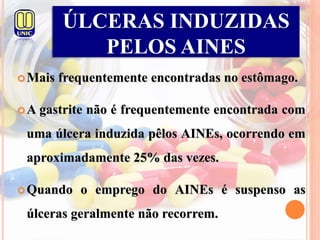 Mais frequentemente encontradas no estômago.
A gastrite não é frequentemente encontrada com
uma úlcera induzida pêlos AINEs, ocorrendo em
aproximadamente 25% das vezes.
Quando o emprego do AINEs é suspenso as
úlceras geralmente não recorrem.
ÚLCERAS INDUZIDAS
PELOS AINES
 