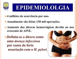  4 milhões de ocorrência por ano.
 Anualmente são feitas 130 mil operações.
 Aumento das úlceras hemorrágicas devido ao uso
crescente de AINE.
Definiu-se a úlcera como
uma doença infecciosa
por conta da forte
associação com o H. pylori.
EPIDEMIOLOLGIA
 