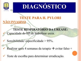 DIAGNÓSTICO
TESTE PARA H. PYLORI
NÃO INVASIVO
TESTE RESPIRATÓRIO DA UREASE:
 Capacidade do HP de hidrolisar ureia.
 Sensibilidade/ especificidade > 95%.
 Realizar após 4 semanas da terapia  evitar falso +
 Teste de escolha para determinar erradicação.
 