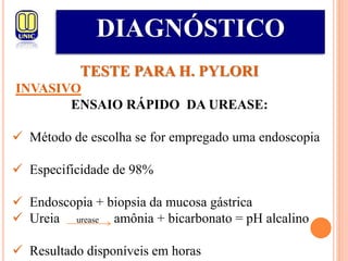 DIAGNÓSTICO
TESTE PARA H. PYLORI
INVASIVO
ENSAIO RÁPIDO DA UREASE:
 Método de escolha se for empregado uma endoscopia
 Especificidade de 98%
 Endoscopia + biopsia da mucosa gástrica
 Ureia urease amônia + bicarbonato = pH alcalino
 Resultado disponíveis em horas
 